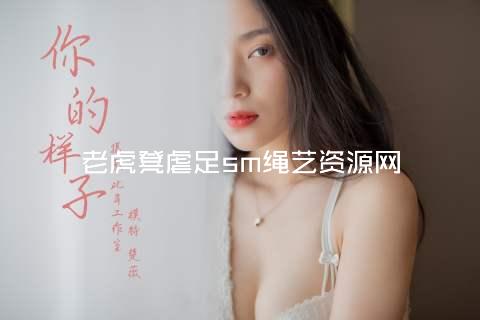 老虎凳虐足sm绳艺资源网